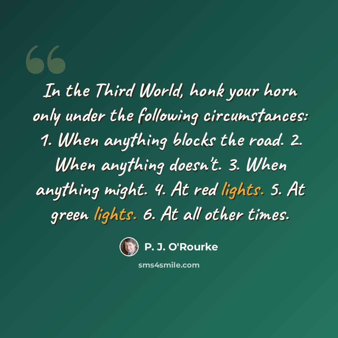 “In the Third World, honk your horn only under the following circumstances: 1. When anything blocks the road. 2. When anything doesn't. 3. When anything might. 4. At red lights. 5. At green lights. 6. At all other times.” quote by P. J. O'Rourke