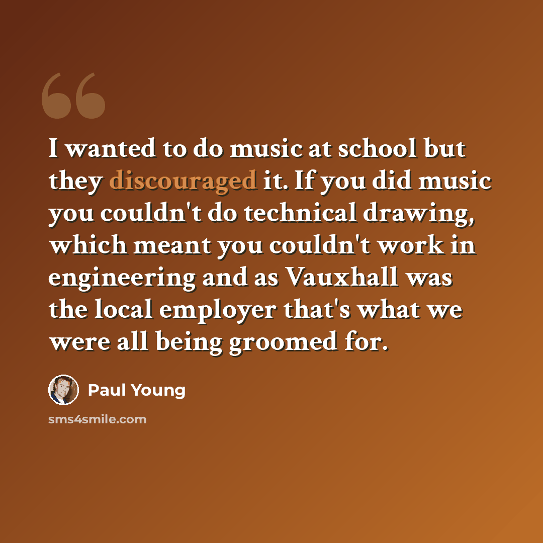 “I wanted to do music at school but they discouraged it. If you did music you couldn't do technical drawing, which meant you couldn't work in engineering and as Vauxhall was the local employer that's what we were all being groomed for.” quote by Paul Young