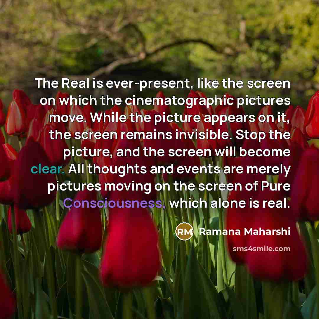 “The Real is ever-present, like the screen on which the cinematographic pictures move. While the picture appears on it, the screen remains invisible. Stop the picture, and the screen will become clear. All thoughts and events are merely pictures moving on the screen of Pure Consciousness, which…” quote by Ramana Maharshi
