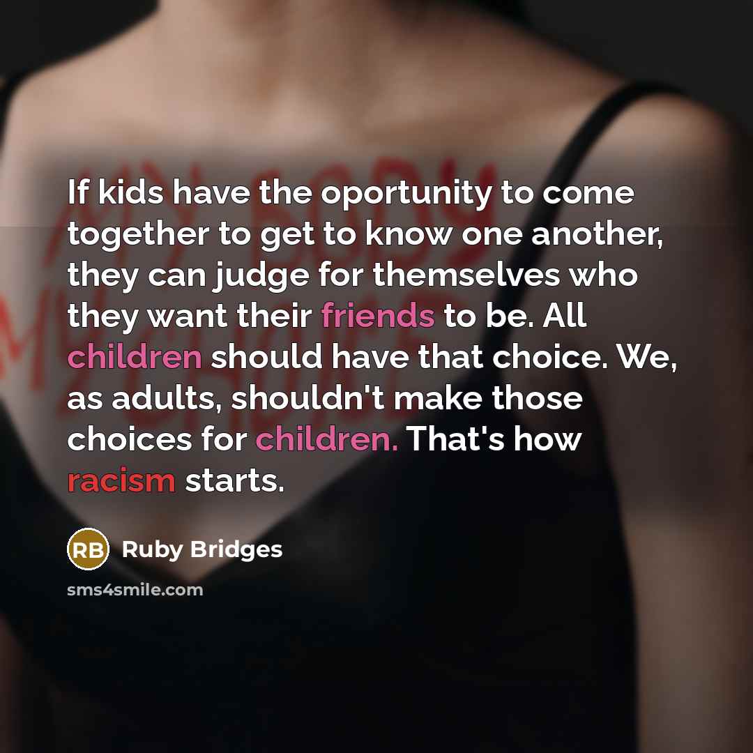 “If kids have the oportunity to come together to get to know one another, they can judge for themselves who they want their friends to be. All children should have that choice. We, as adults, shouldn't make those choices for children. That's how racism starts.” quote by Ruby Bridges