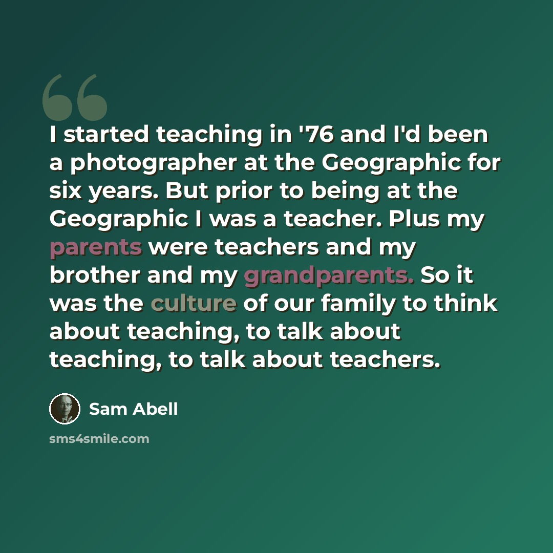 “I started teaching in '76 and I'd been a photographer at the Geographic for six years. But prior to being at the Geographic I was a teacher. Plus my parents were teachers and my brother and my grandparents. So it was the culture of our family to think about teaching, to talk about teaching, to…” quote by Sam Abell