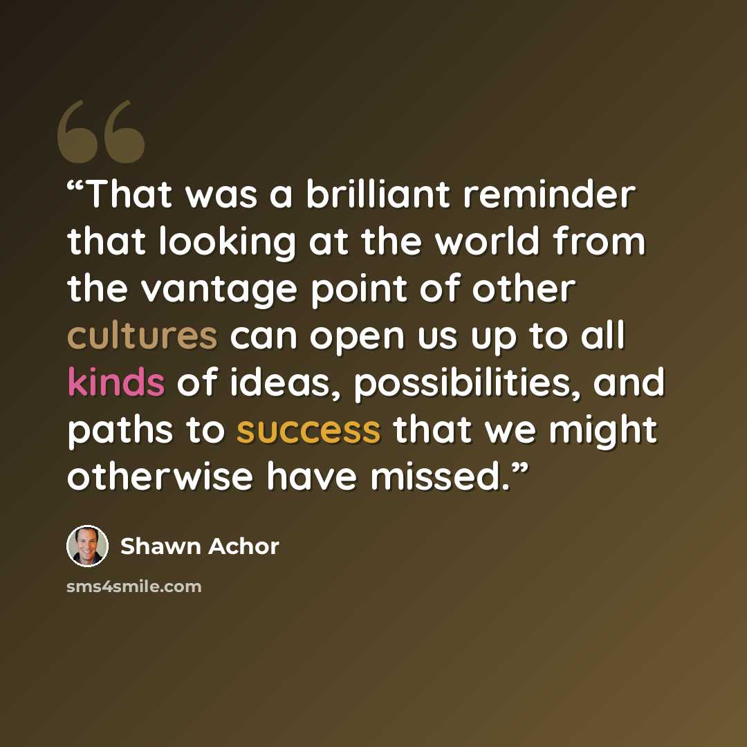 “That was a brilliant reminder that looking at the world from the vantage point of other cultures can open us up to all kinds of ideas, possibilities, and paths to success that we might otherwise have missed.” quote by Shawn Achor
