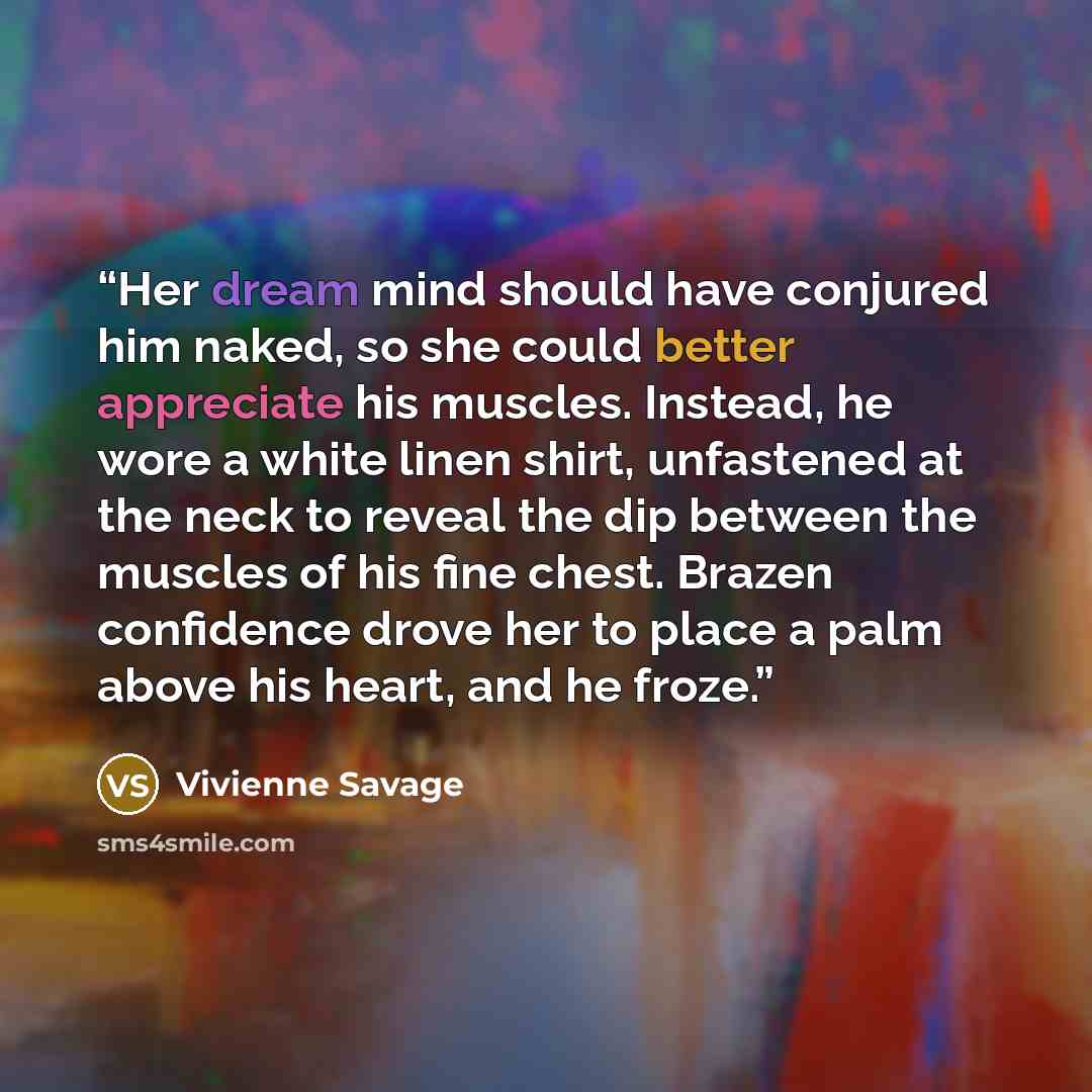 “Her dream mind should have conjured him naked, so she could better appreciate his muscles. Instead, he wore a white linen shirt, unfastened at the neck to reveal the dip between the muscles of his fine chest. Brazen confidence drove her to place a palm above his heart, and he froze.” quote by Vivienne Savage