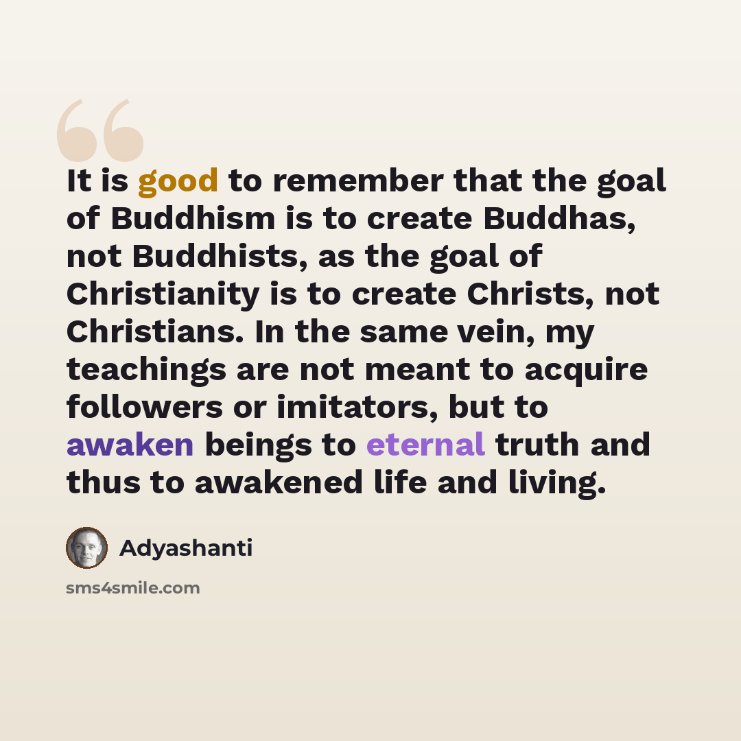 “It is good to remember that the goal of Buddhism is to create Buddhas, not Buddhists, as the goal of Christianity is to create Christs, not Christians. In the same vein, my teachings are not meant to acquire followers or imitators, but to awaken beings to eternal truth and thus to awakened life…” quote by Adyashanti