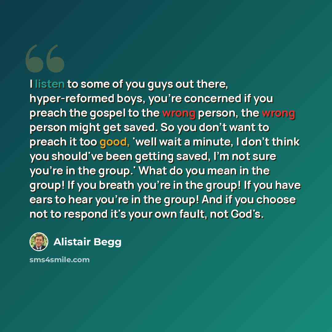 “I listen to some of you guys out there, hyper-reformed boys, you're concerned if you preach the gospel to the wrong person, the wrong person might get saved. So you don't want to preach it too good, 'well wait a minute, I don't think you should've been getting saved, I'm not sure you're in the…” quote by Alistair Begg