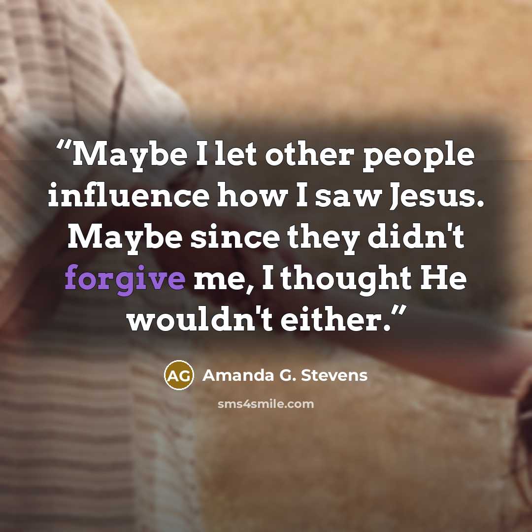 “Maybe I let other people influence how I saw Jesus. Maybe since they didn't forgive me, I thought He wouldn't either.” quote by Amanda G. Stevens