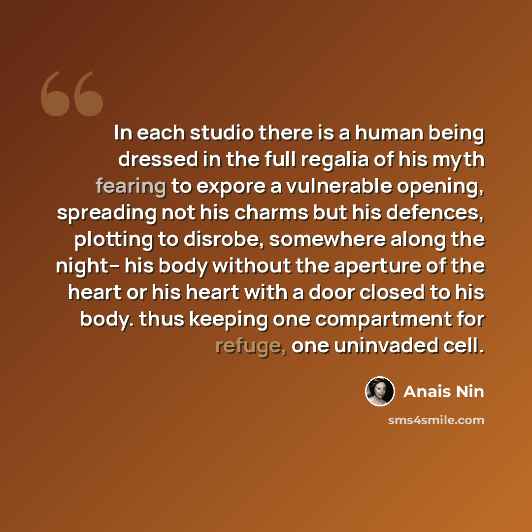 “In each studio there is a human being dressed in the full regalia of his myth fearing to expore a vulnerable opening, spreading not his charms but his defences, plotting to disrobe, somewhere along the night-- his body without the aperture of the heart or his heart with a door closed to his body…” quote by Anais Nin