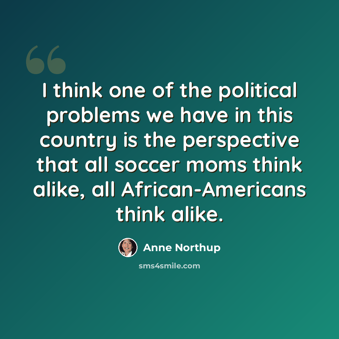 “I think one of the political problems we have in this country is the perspective that all soccer moms think alike, all African-Americans think alike.” quote by Anne Northup