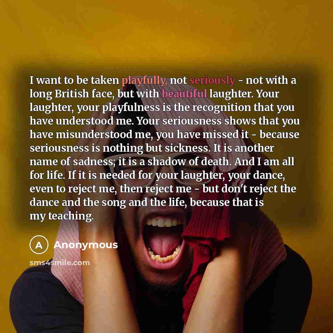 “I want to be taken playfully, not seriously - not with a long British face, but with beautiful laughter. Your laughter, your playfulness is the recognition that you have understood me. Your seriousness shows that you have misunderstood me, you have missed it - because seriousness is nothing but…” quote by Anonymous