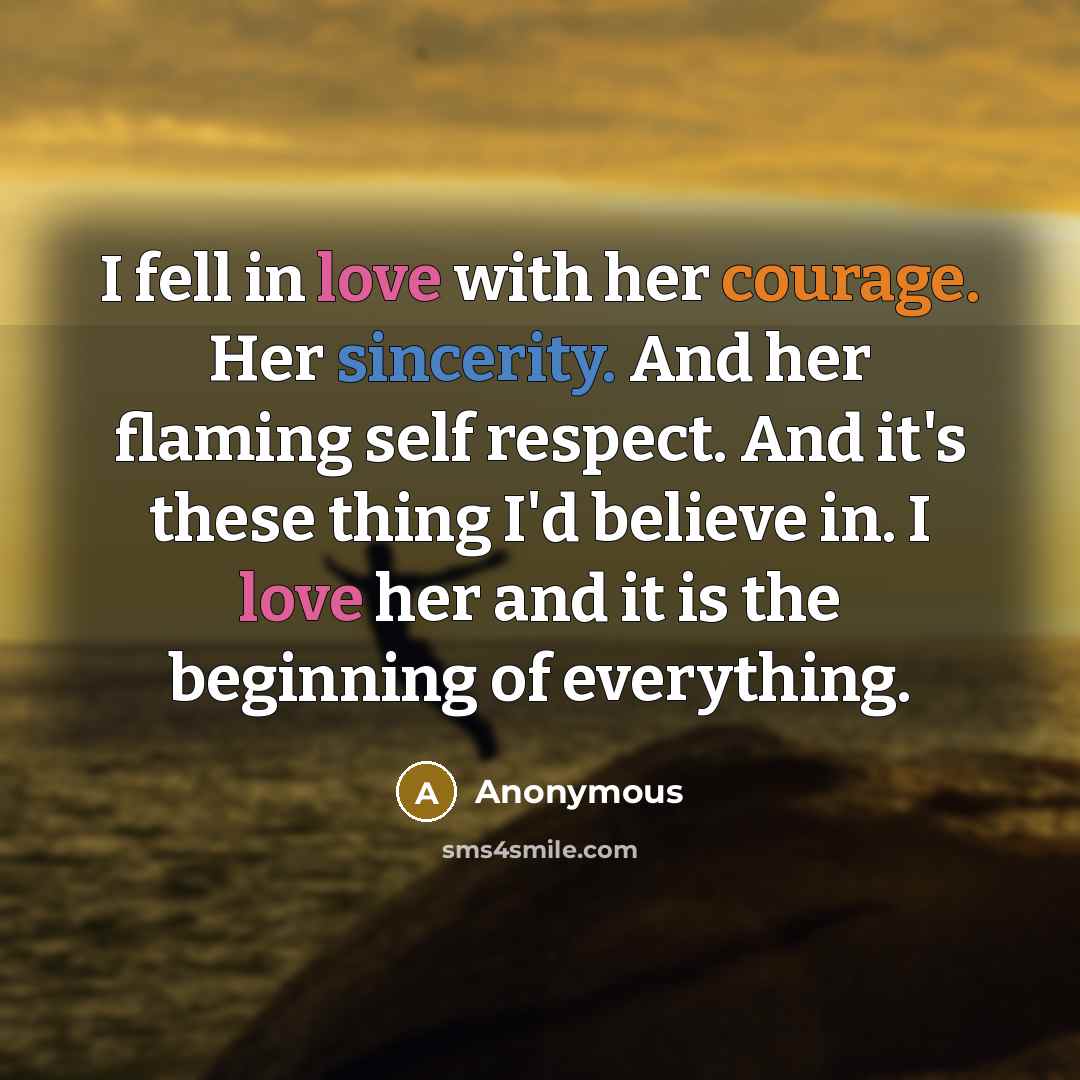 “I fell in love with her courage. Her sincerity. And her flaming self respect. And it's these thing I'd believe in. I love her and it is the beginning of everything.” quote by Anonymous