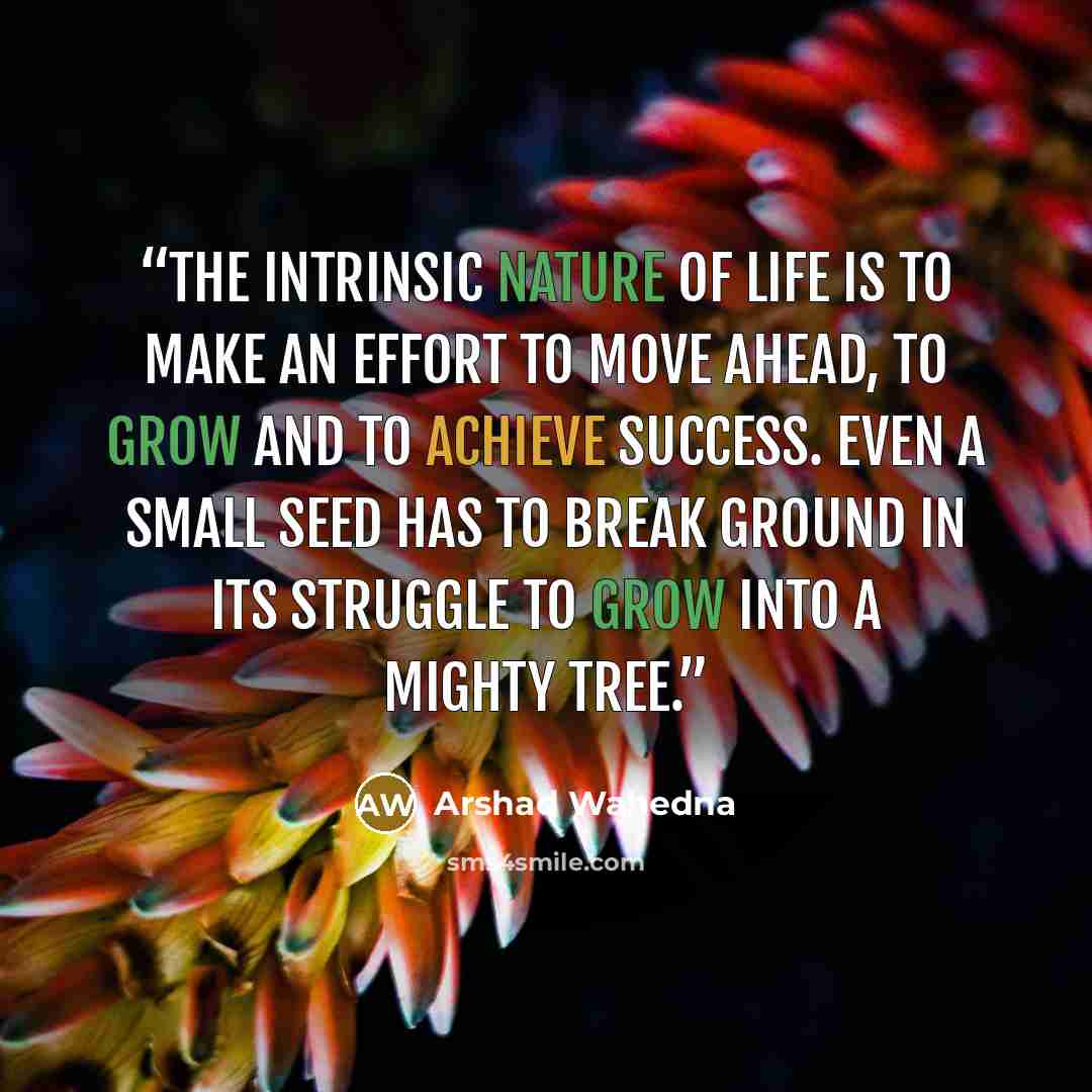 “The intrinsic nature of life is to make an effort to move ahead, to grow and to achieve success. Even a small seed has to break ground in its struggle to grow into a mighty tree.” quote by Arshad Wahedna