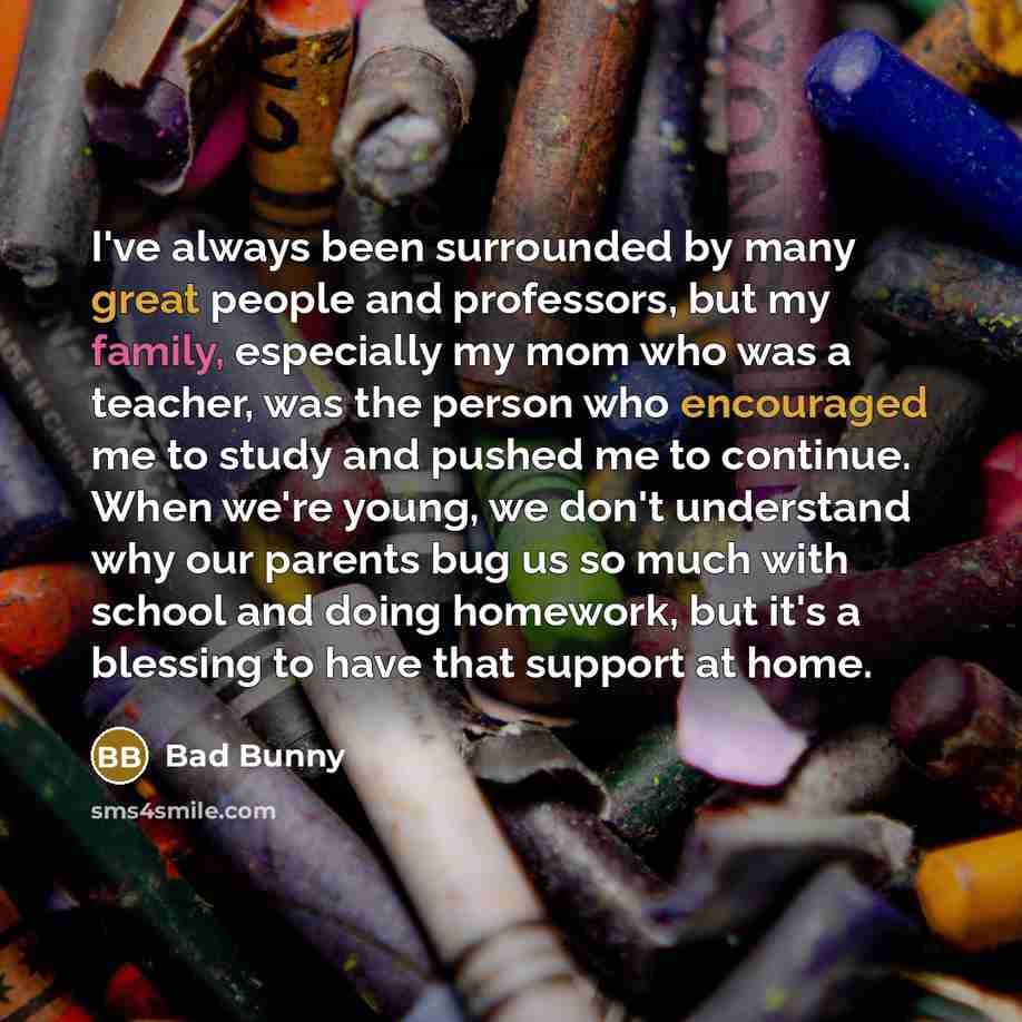 “I've always been surrounded by many great people and professors, but my family, especially my mom who was a teacher, was the person who encouraged me to study and pushed me to continue. When we're young, we don't understand why our parents bug us so much with school and doing homework, but it's a…” quote by Bad Bunny