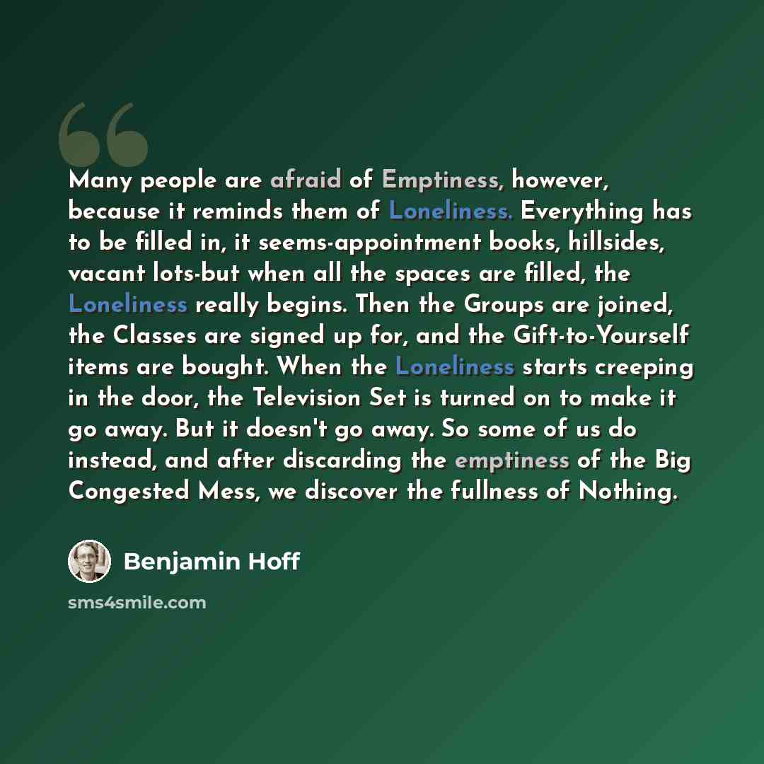 “Many people are afraid of Emptiness, however, because it reminds them of Loneliness. Everything has to be filled in, it seems-appointment books, hillsides, vacant lots-but when all the spaces are filled, the Loneliness really begins. Then the Groups are joined, the Classes are signed up for, and…” quote by Benjamin Hoff