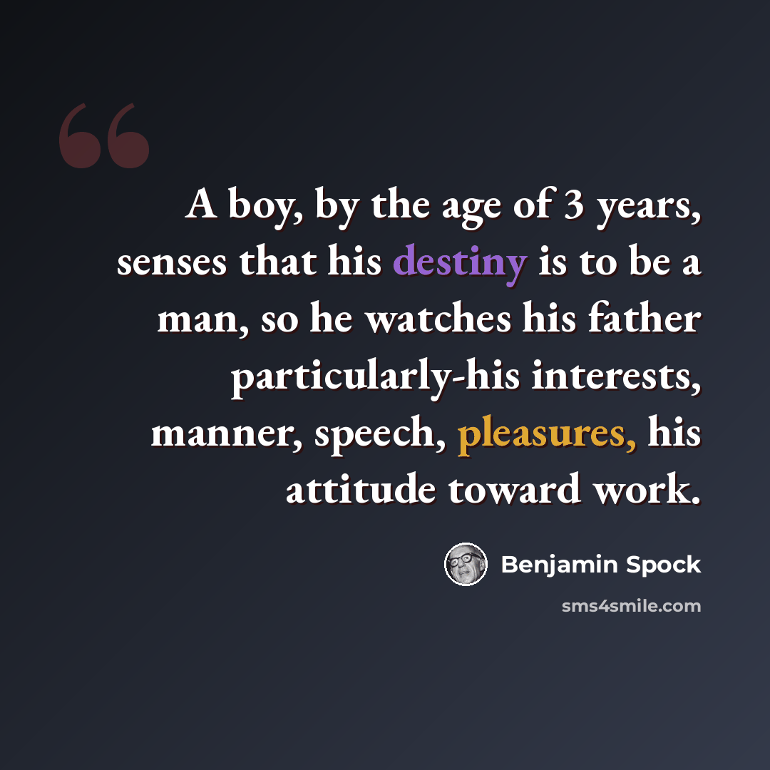 “A boy, by the age of 3 years, senses that his destiny is to be a man, so he watches his father particularly-his interests, manner, speech, pleasures, his attitude toward work.” quote by Benjamin Spock