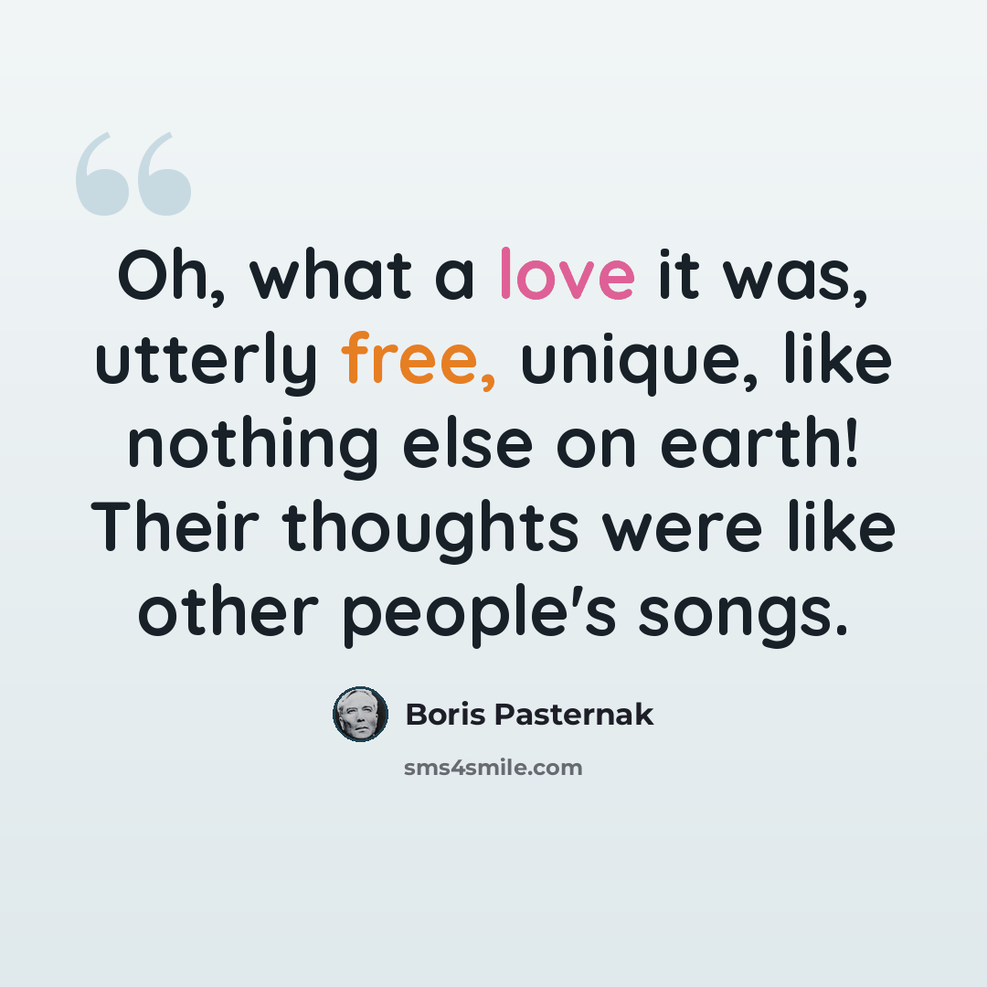 “Oh, what a love it was, utterly free, unique, like nothing else on earth! Their thoughts were like other people's songs.” quote by Boris Pasternak