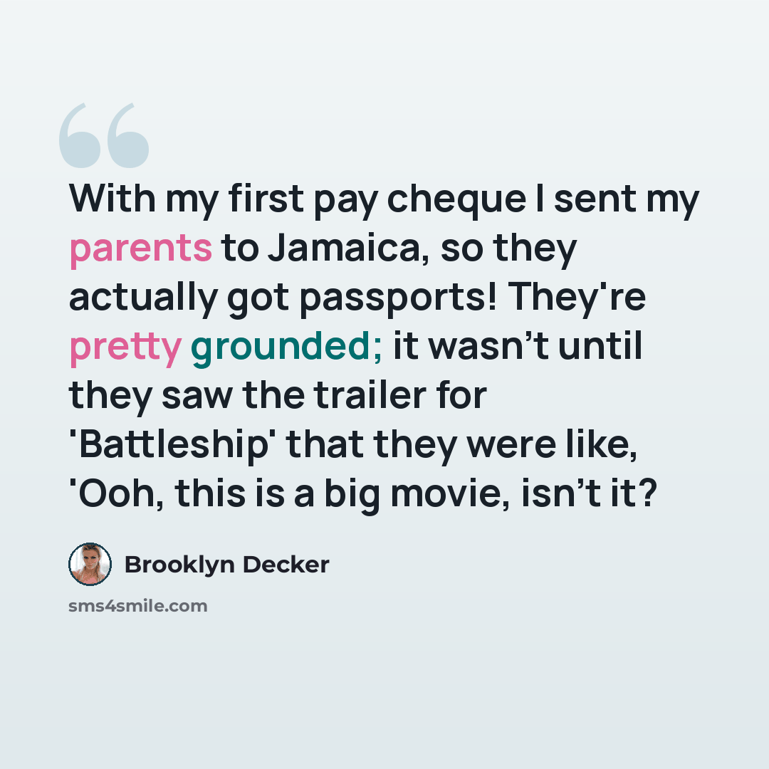“With my first pay cheque I sent my parents to Jamaica, so they actually got passports! They're pretty grounded; it wasn't until they saw the trailer for 'Battleship' that they were like, 'Ooh, this is a big movie, isn't it?” quote by Brooklyn Decker