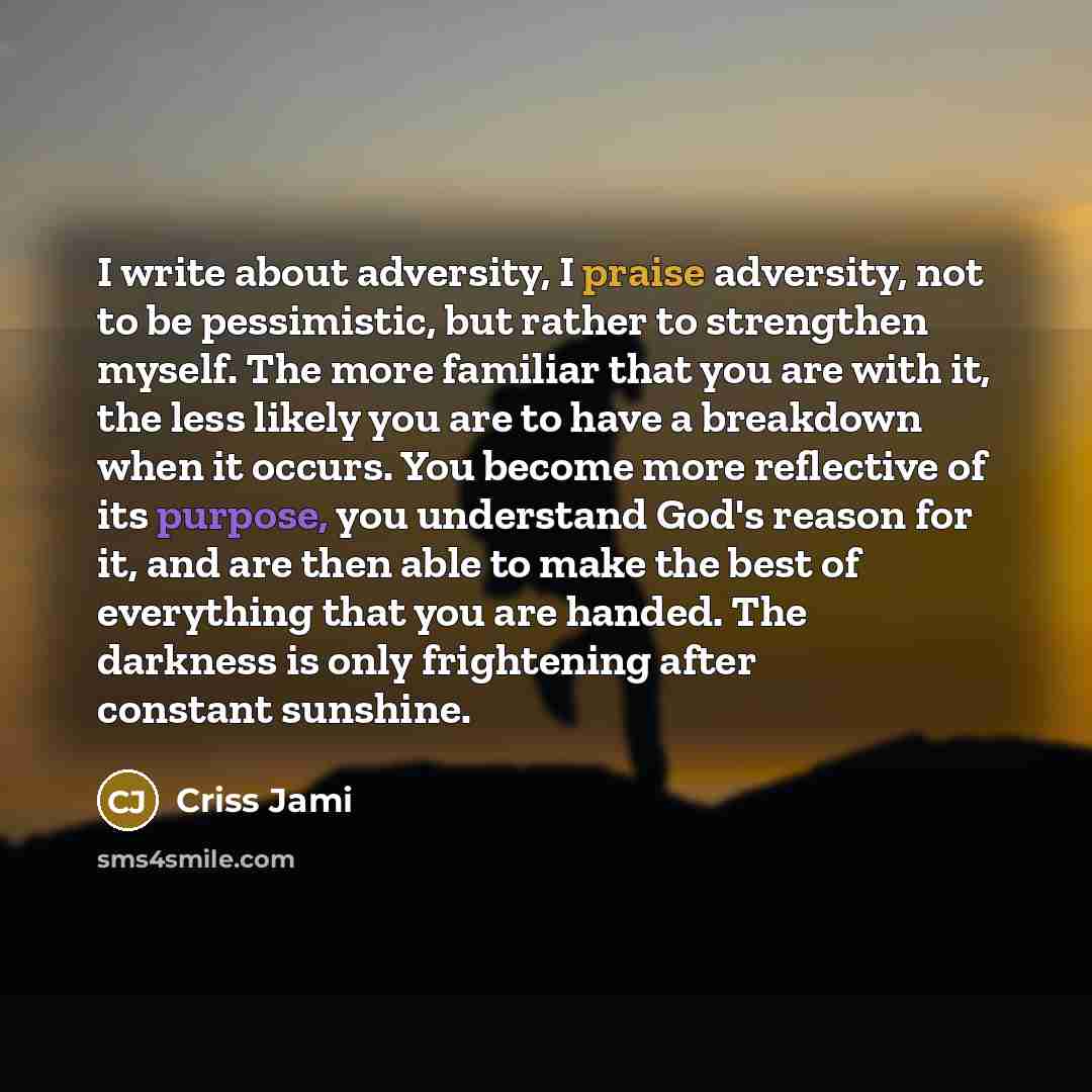 “I write about adversity, I praise adversity, not to be pessimistic, but rather to strengthen myself. The more familiar that you are with it, the less likely you are to have a breakdown when it occurs. You become more reflective of its purpose, you understand God's reason for it, and are then able…” quote by Criss Jami