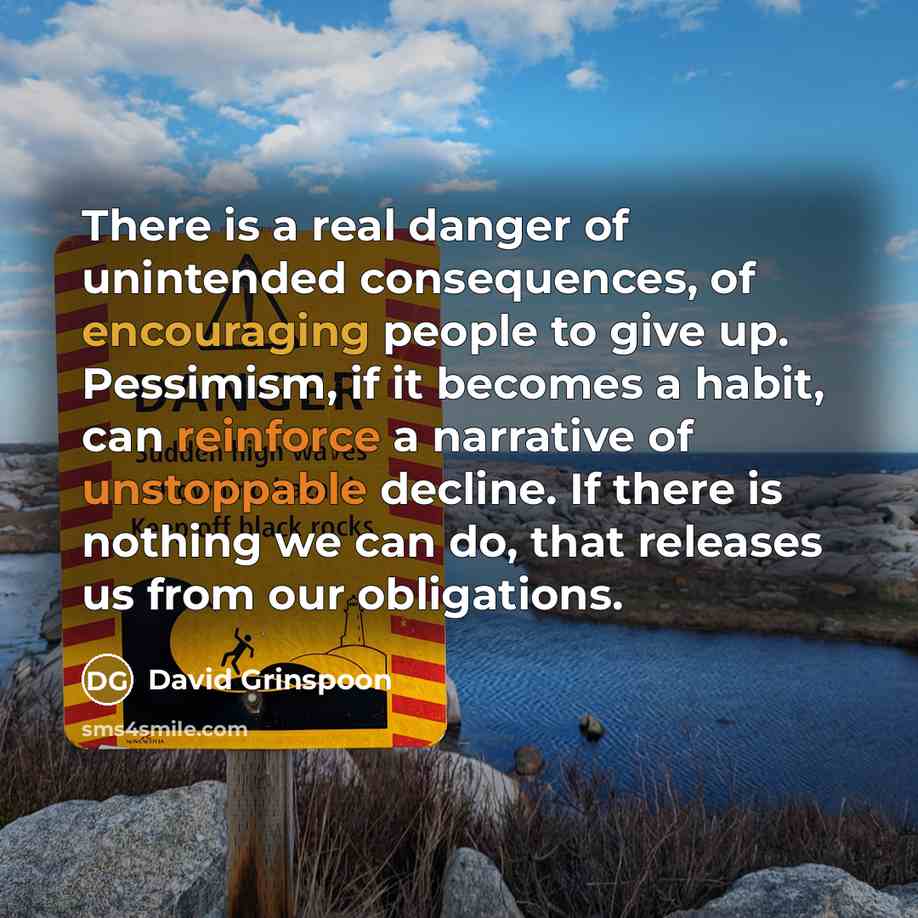 “There is a real danger of unintended consequences, of encouraging people to give up. Pessimism, if it becomes a habit, can reinforce a narrative of unstoppable decline. If there is nothing we can do, that releases us from our obligations.” quote by David Grinspoon