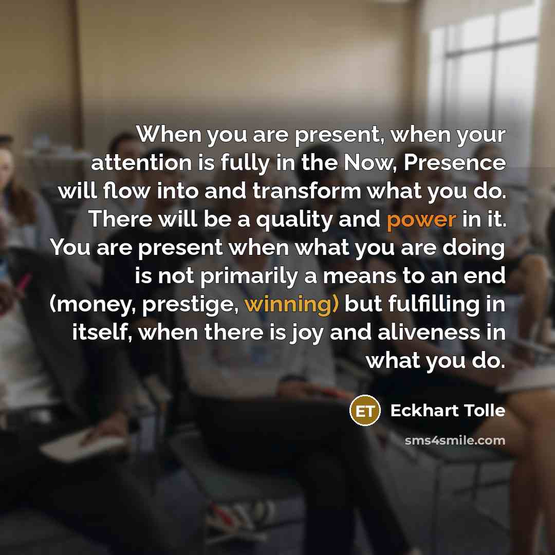 “When you are present, when your attention is fully in the Now, Presence will flow into and transform what you do. There will be a quality and power in it. You are present when what you are doing is not primarily a means to an end (money, prestige, winning) but fulfilling in itself, when there is…” quote by Eckhart Tolle