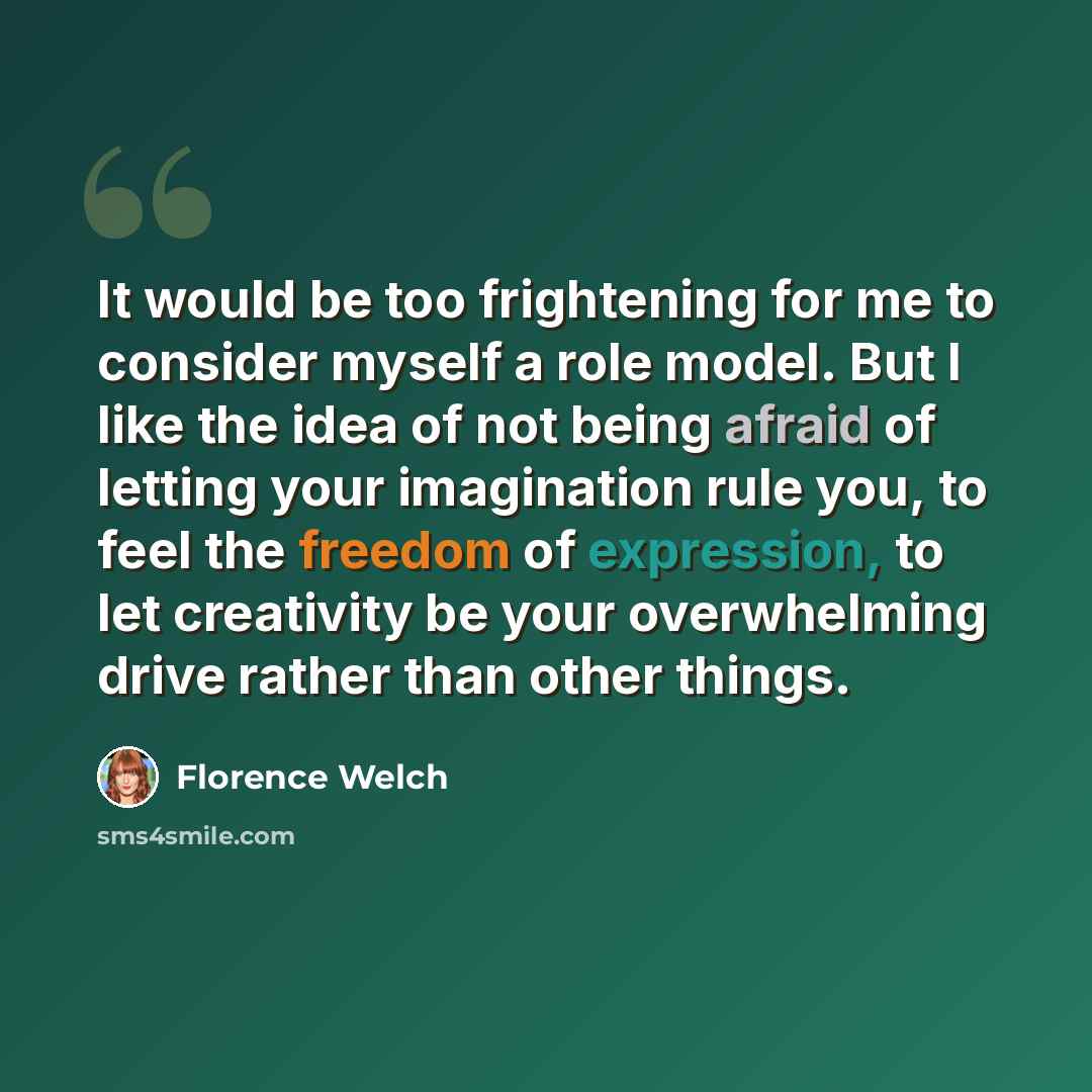 “It would be too frightening for me to consider myself a role model. But I like the idea of not being afraid of letting your imagination rule you, to feel the freedom of expression, to let creativity be your overwhelming drive rather than other things.” quote by Florence Welch
