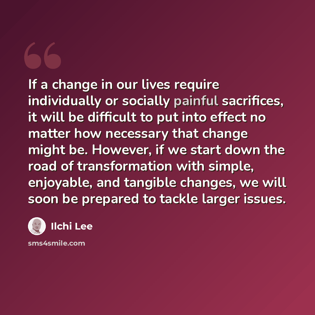 “If a change in our lives require individually or socially painful sacrifices, it will be difficult to put into effect no matter how necessary that change might be. However, if we start down the road of transformation with simple, enjoyable, and tangible changes, we will soon be prepared to tackle…” quote by Ilchi Lee
