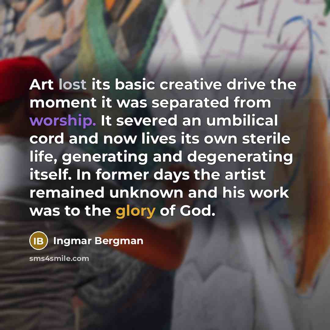 “Art lost its basic creative drive the moment it was separated from worship. It severed an umbilical cord and now lives its own sterile life, generating and degenerating itself. In former days the artist remained unknown and his work was to the glory of God.” quote by Ingmar Bergman