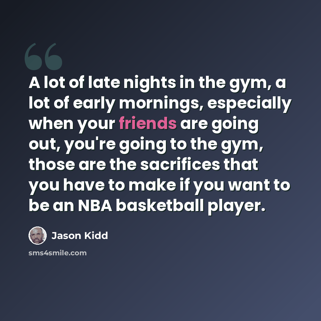 “A lot of late nights in the gym, a lot of early mornings, especially when your friends are going out, you're going to the gym, those are the sacrifices that you have to make if you want to be an NBA basketball player.” quote by Jason Kidd