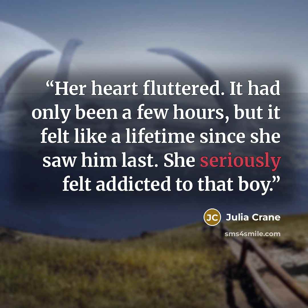 “Her heart fluttered. It had only been a few hours, but it felt like a lifetime since she saw him last. She seriously felt addicted to that boy.” quote by Julia Crane