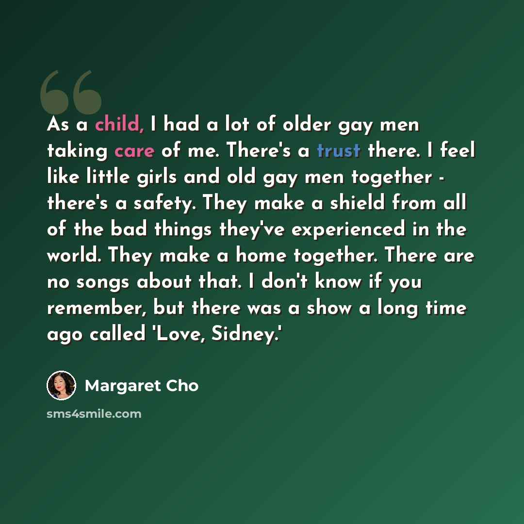 “As a child, I had a lot of older gay men taking care of me. There's a trust there. I feel like little girls and old gay men together - there's a safety. They make a shield from all of the bad things they've experienced in the world. They make a home together. There are no songs about that. I don't…” quote by Margaret Cho