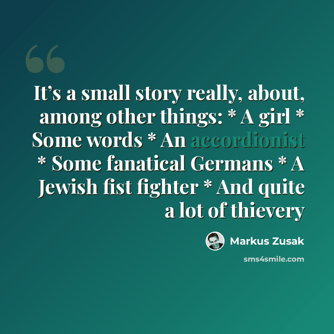 “It’s a small story really, about, among other things: * A girl * Some words * An accordionist * Some fanatical Germans * A Jewish fist fighter * And quite a lot of thievery” quote by Markus Zusak