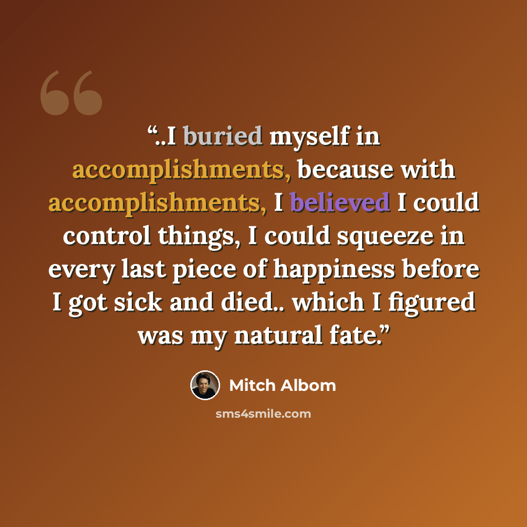 “..I buried myself in accomplishments, because with accomplishments, I believed I could control things, I could squeeze in every last piece of happiness before I got sick and died.. which I figured was my natural fate.” quote by Mitch Albom