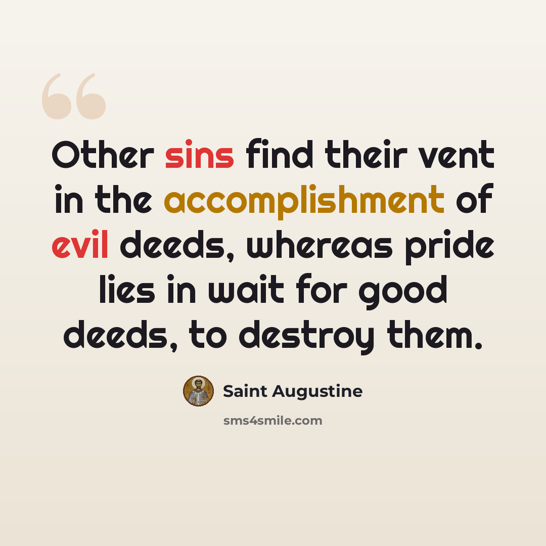 “Other sins find their vent in the accomplishment of evil deeds, whereas pride lies in wait for good deeds, to destroy them.” quote by Saint Augustine