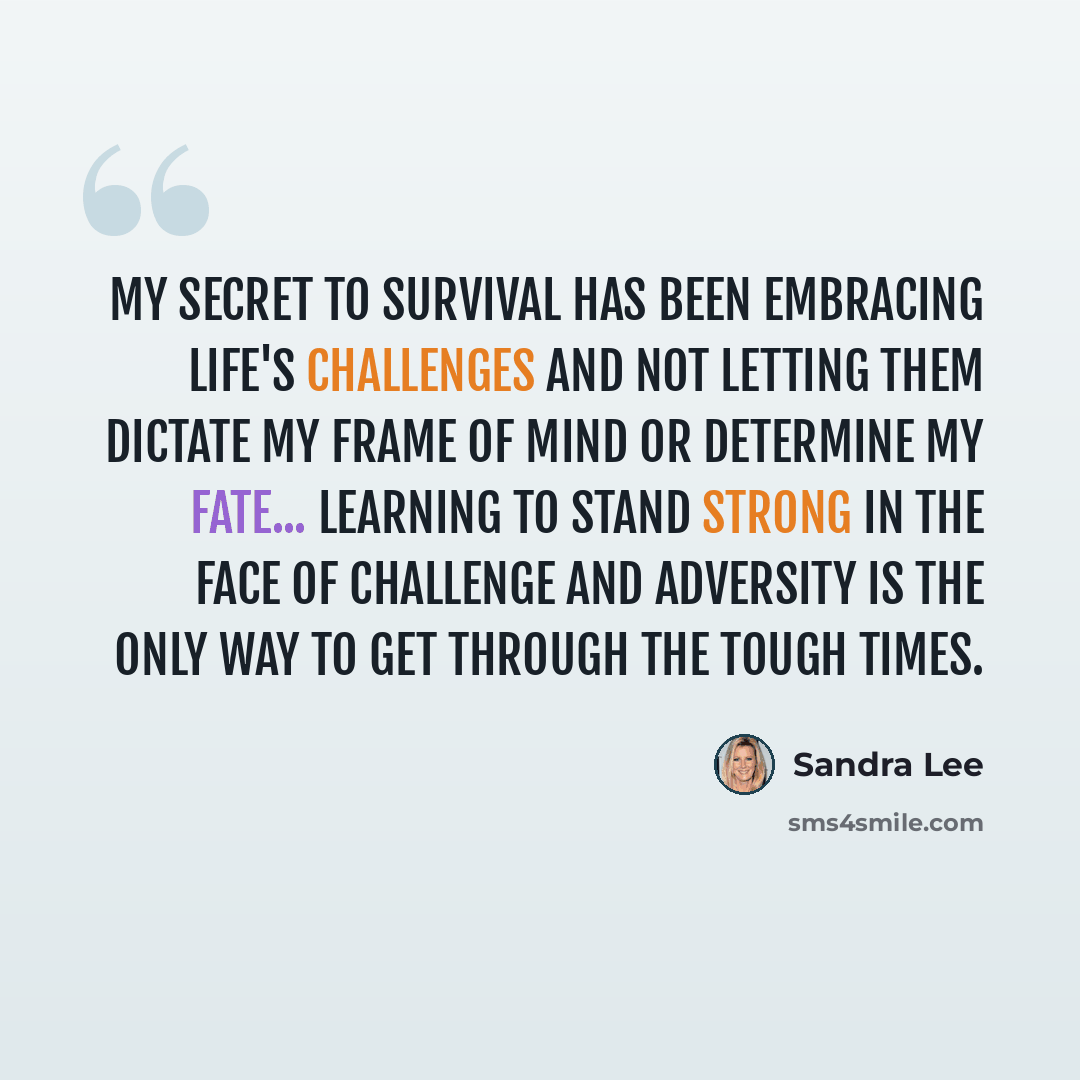 “My secret to survival has been embracing life's challenges and not letting them dictate my frame of mind or determine my fate... Learning to stand strong in the face of challenge and adversity is the only way to get through the tough times.” quote by Sandra Lee