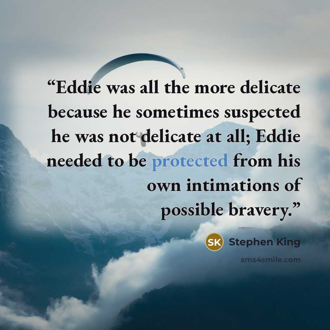 “Eddie was all the more delicate because he sometimes suspected he was not delicate at all; Eddie needed to be protected from his own intimations of possible bravery.” quote by Stephen King