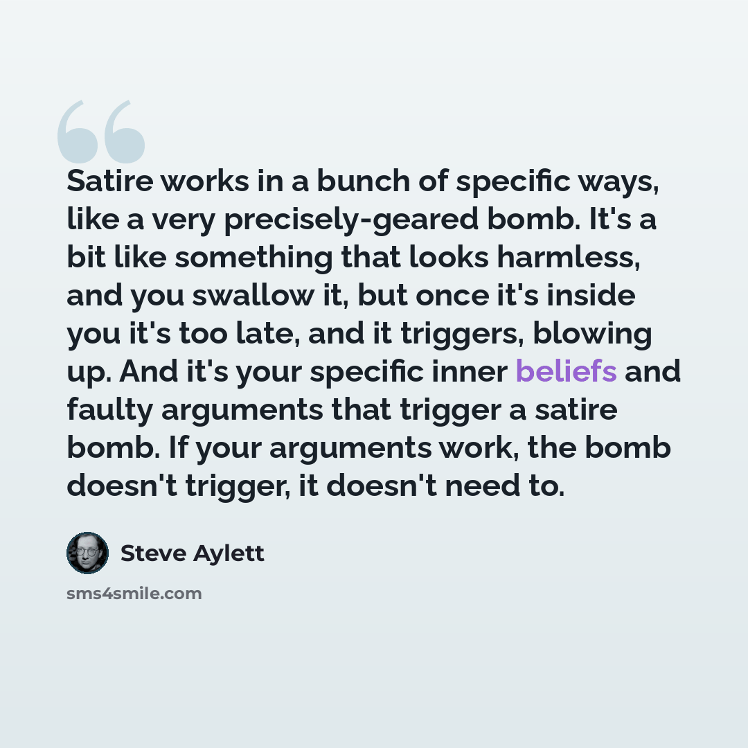 “Satire works in a bunch of specific ways, like a very precisely-geared bomb. It's a bit like something that looks harmless, and you swallow it, but once it's inside you it's too late, and it triggers, blowing up. And it's your specific inner beliefs and faulty arguments that trigger a satire bomb…” quote by Steve Aylett