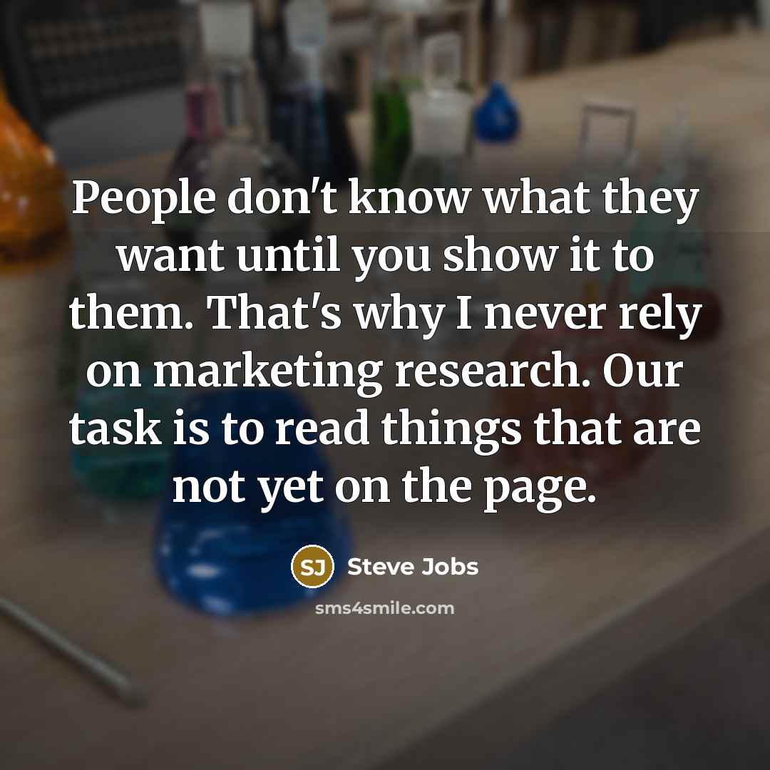 “People don't know what they want until you show it to them. That's why I never rely on marketing research. Our task is to read things that are not yet on the page.” quote by Steve Jobs