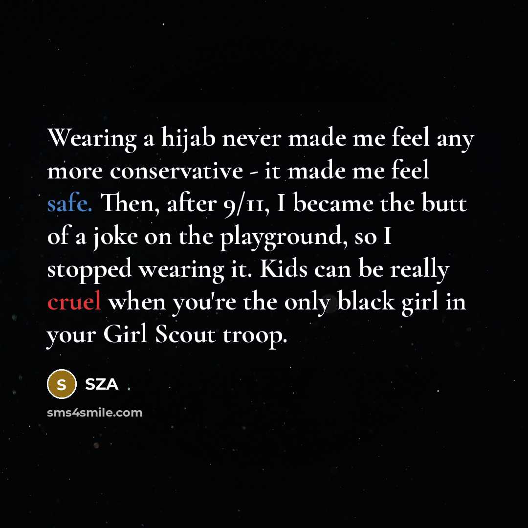 “Wearing a hijab never made me feel any more conservative - it made me feel safe. Then, after 9/11, I became the butt of a joke on the playground, so I stopped wearing it. Kids can be really cruel when you're the only black girl in your Girl Scout troop.” quote by SZA