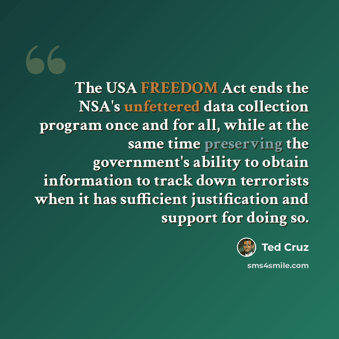 “The USA FREEDOM Act ends the NSA's unfettered data collection program once and for all, while at the same time preserving the government's ability to obtain information to track down terrorists when it has sufficient justification and support for doing so.” quote by Ted Cruz