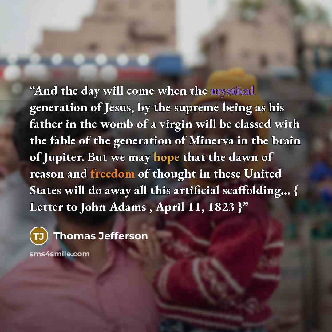 “And the day will come when the mystical generation of Jesus, by the supreme being as his father in the womb of a virgin will be classed with the fable of the generation of Minerva in the brain of Jupiter. But we may hope that the dawn of reason and freedom of thought in these United States will do…” quote by Thomas Jefferson