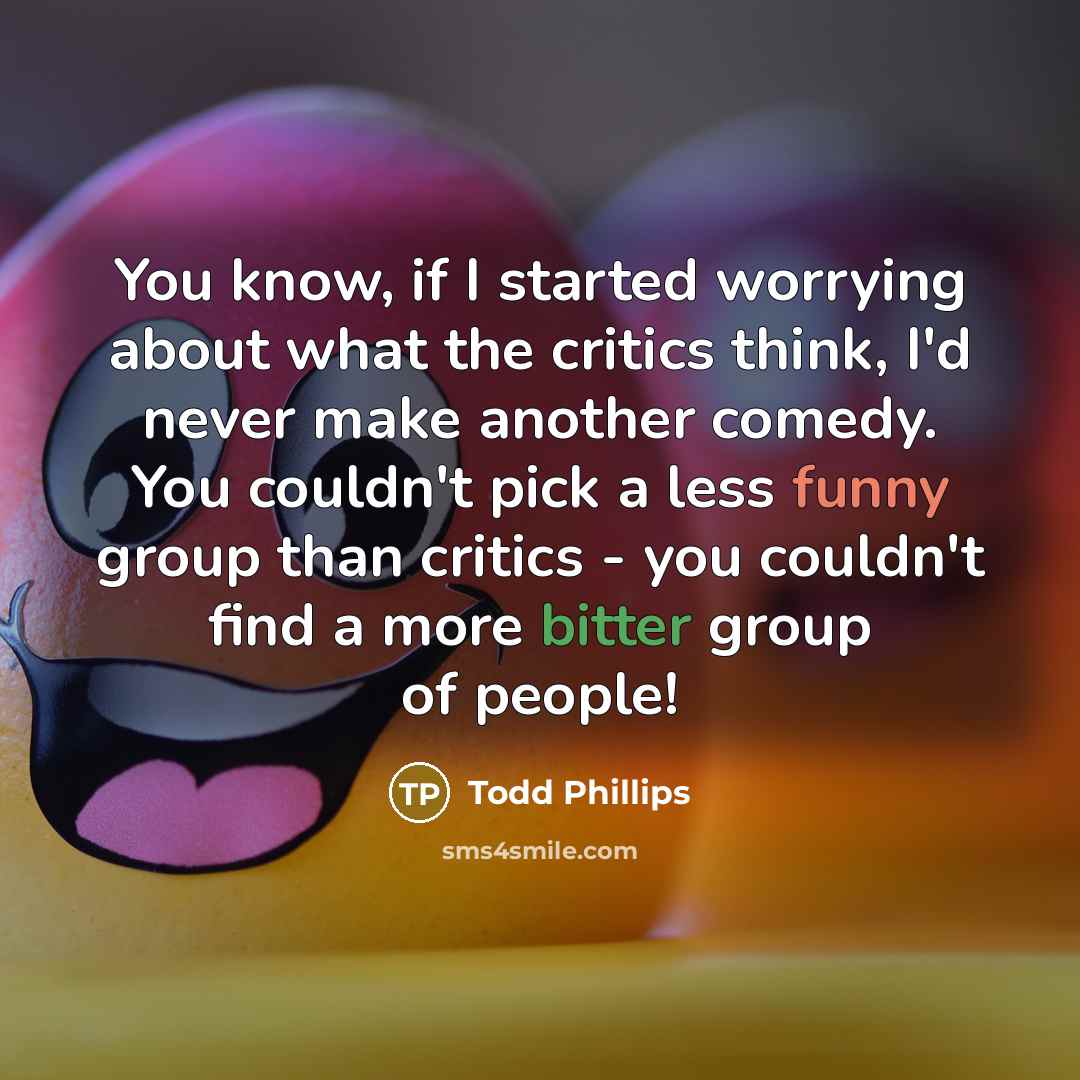 “You know, if I started worrying about what the critics think, I'd never make another comedy. You couldn't pick a less funny group than critics - you couldn't find a more bitter group of people!” quote by Todd Phillips