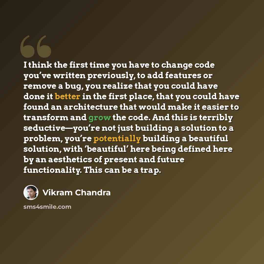 “I think the first time you have to change code you’ve written previously, to add features or remove a bug, you realize that you could have done it better in the first place, that you could have found an architecture that would make it easier to transform and grow the code. And this is terribly…” quote by Vikram Chandra