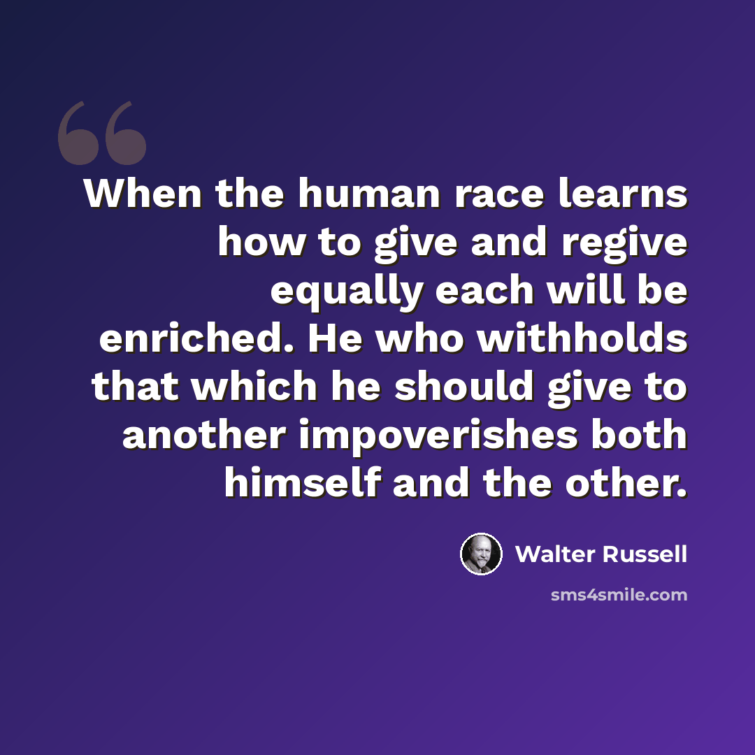“When the human race learns how to give and regive equally each will be enriched. He who withholds that which he should give to another impoverishes both himself and the other.” quote by Walter Russell