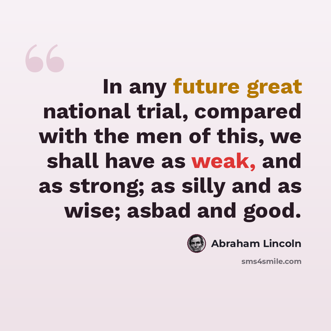 “In any future great national trial, compared with the men of this, we shall have as weak, and as strong; as silly and as wise; asbad and good.” quote by Abraham Lincoln