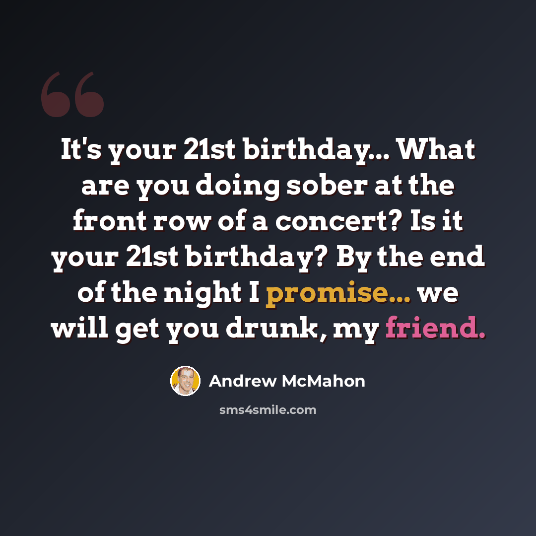 “It's your 21st birthday... What are you doing sober at the front row of a concert? Is it your 21st birthday? By the end of the night I promise... we will get you drunk, my friend.” quote by Andrew McMahon