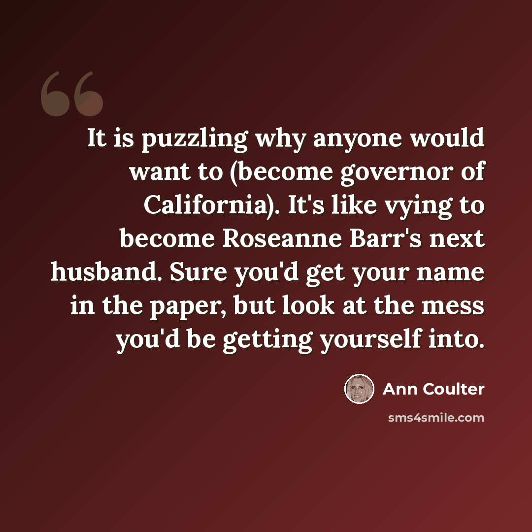“It is puzzling why anyone would want to (become governor of California). It's like vying to become Roseanne Barr's next husband. Sure you'd get your name in the paper, but look at the mess you'd be getting yourself into.” quote by Ann Coulter
