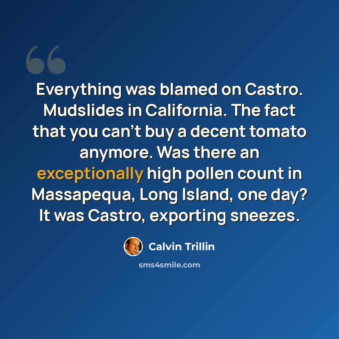 “Everything was blamed on Castro. Mudslides in California. The fact that you can't buy a decent tomato anymore. Was there an exceptionally high pollen count in Massapequa, Long Island, one day? It was Castro, exporting sneezes.” quote by Calvin Trillin