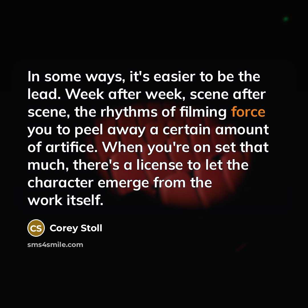 “In some ways, it's easier to be the lead. Week after week, scene after scene, the rhythms of filming force you to peel away a certain amount of artifice. When you're on set that much, there's a license to let the character emerge from the work itself.” quote by Corey Stoll
