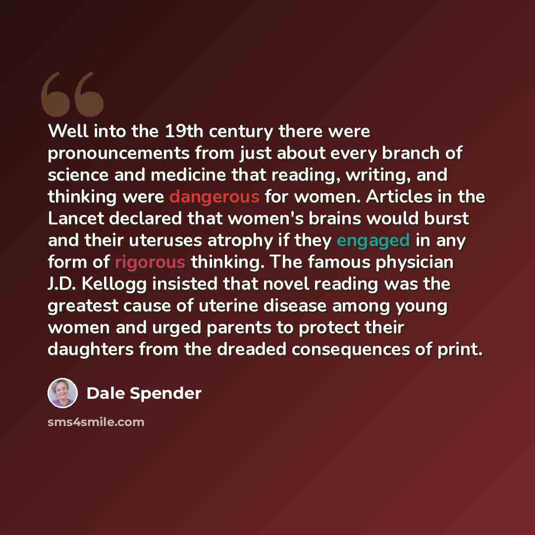 “Well into the 19th century there were pronouncements from just about every branch of science and medicine that reading, writing, and thinking were dangerous for women. Articles in the Lancet declared that women's brains would burst and their uteruses atrophy if they engaged in any form of rigorous…” quote by Dale Spender