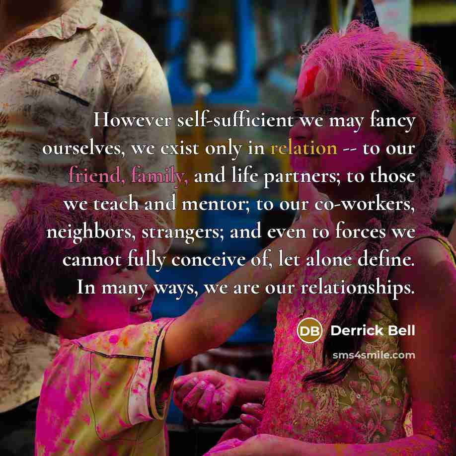 “However self-sufficient we may fancy ourselves, we exist only in relation -- to our friend, family, and life partners; to those we teach and mentor; to our co-workers, neighbors, strangers; and even to forces we cannot fully conceive of, let alone define. In many ways, we are our relationships.” quote by Derrick Bell