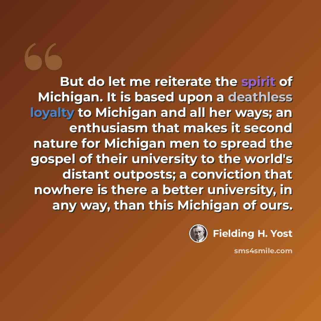 “But do let me reiterate the spirit of Michigan. It is based upon a deathless loyalty to Michigan and all her ways; an enthusiasm that makes it second nature for Michigan men to spread the gospel of their university to the world's distant outposts; a conviction that nowhere is there a better…” quote by Fielding H. Yost
